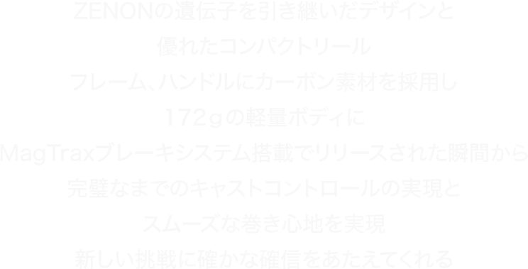 ZENONの遺伝子を引き継いだデザインと優れたコンパクトリールフレーム、ハンドルにカーボン素材を採用し172ｇの軽量ボディにMagTraxブレーキシステム搭載でリリースされた瞬間から完璧なまでのキャストコントロールの実現とスムーズな巻き心地を実現新しい挑戦に確かな確信をあたえてくれる