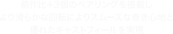 前作比＋3個のベアリングを搭載しより滑らかな回転によりスムーズな巻き心地と優れたキャストフィールを実現