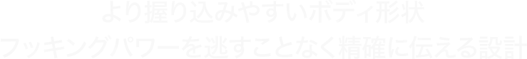 より握り込みやすいボディ形状 フッキングパワーを逃すことなく精確に伝える設計