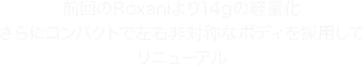 前回のRoxaniより14gの軽量化 さらにコンパクトで左右非対称なボディを採用してリニューアル