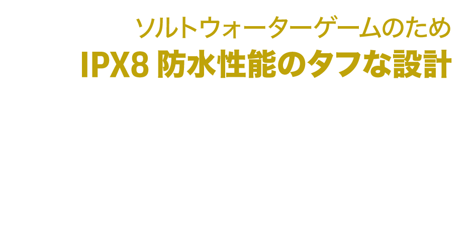 ソルトウォーターゲームのため、IPX8の防水性能のタフな設計