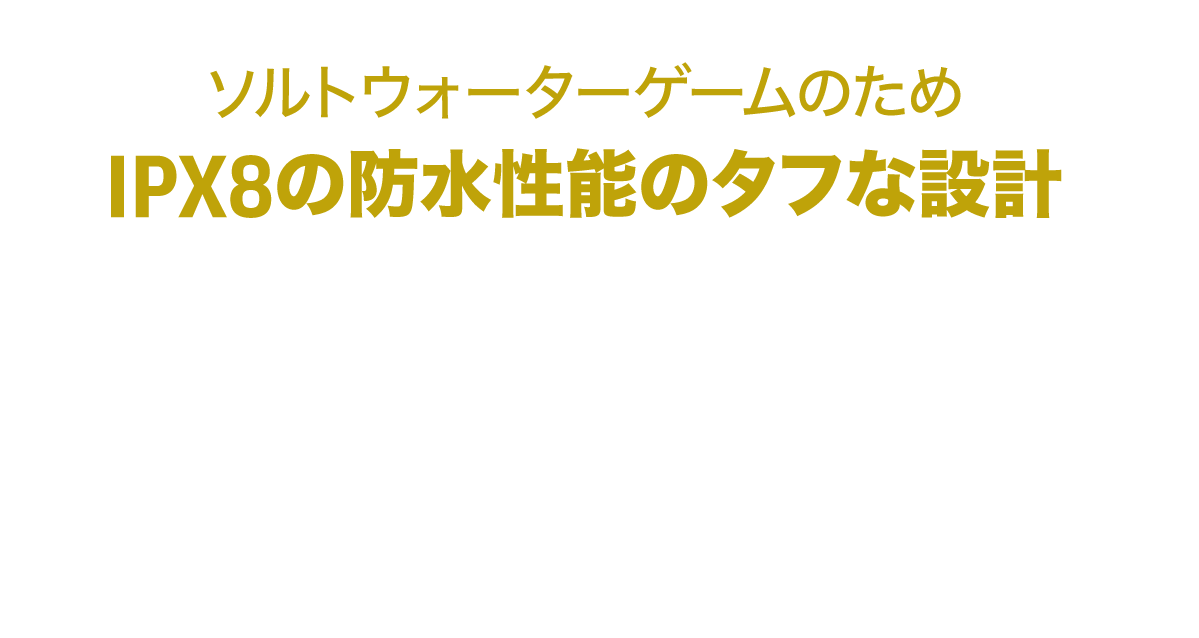 ソルトウォーターゲームのため、IPX8の防水性能のタフな設計
