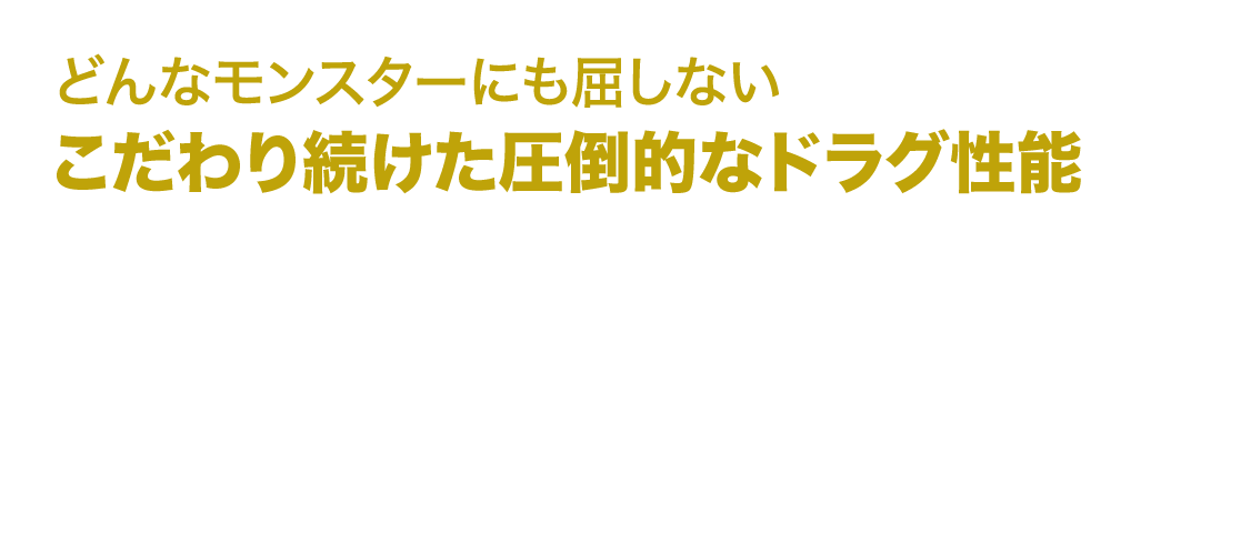 どんなモンスターにも屈しない　こだわり続けた圧倒的なドラグ性能