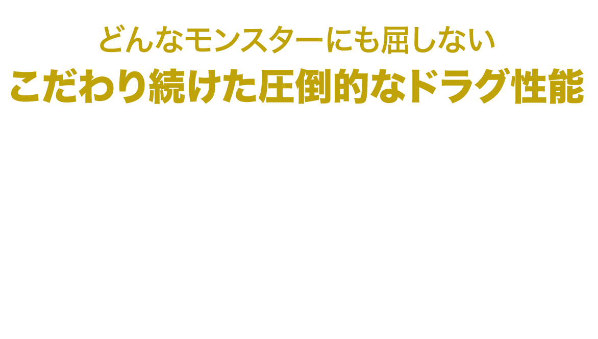 どんなモンスターにも屈しない　こだわり続けた圧倒的なドラグ性能