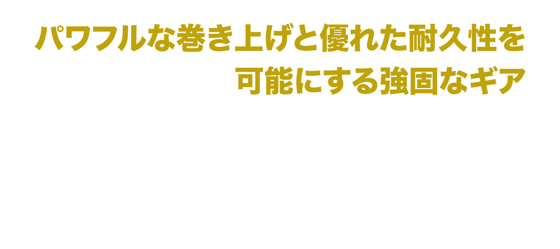 パワフルな巻き上げと優れた耐久力を可能にする強固なギア