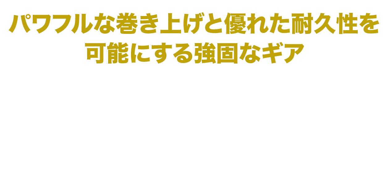 パワフルな巻き上げと優れた耐久力を可能にする強固なギア