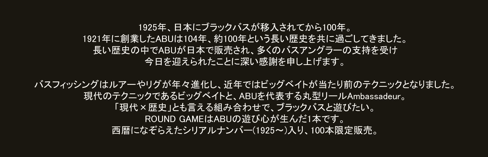 1925年、日本にブラックバスが移入されてから100年。1921年に創業したABUは104年、約100年という長い歴史を共に過ごしてきました。長い歴史の中でABUが日本で販売され、多くのバスアングラーの支持を受け今日を迎えられたことに深い感謝を申し上げます。 バスフィッシングはルアーやリグが年々進化し、近年ではビッグベイトが当たり前のテクニックとなりました。現代のテクニックであるビッグベイトと、ABUを代表する丸型リールAmbassadeur。「現代 × 歴史」とも言える組み合わせで、ブラックバスと遊びたい。ROUND GAMEはABUの遊び心が生んだ1本です。西暦になぞらえたシリアルナンバー(1925〜) 入り、100本限定販売。