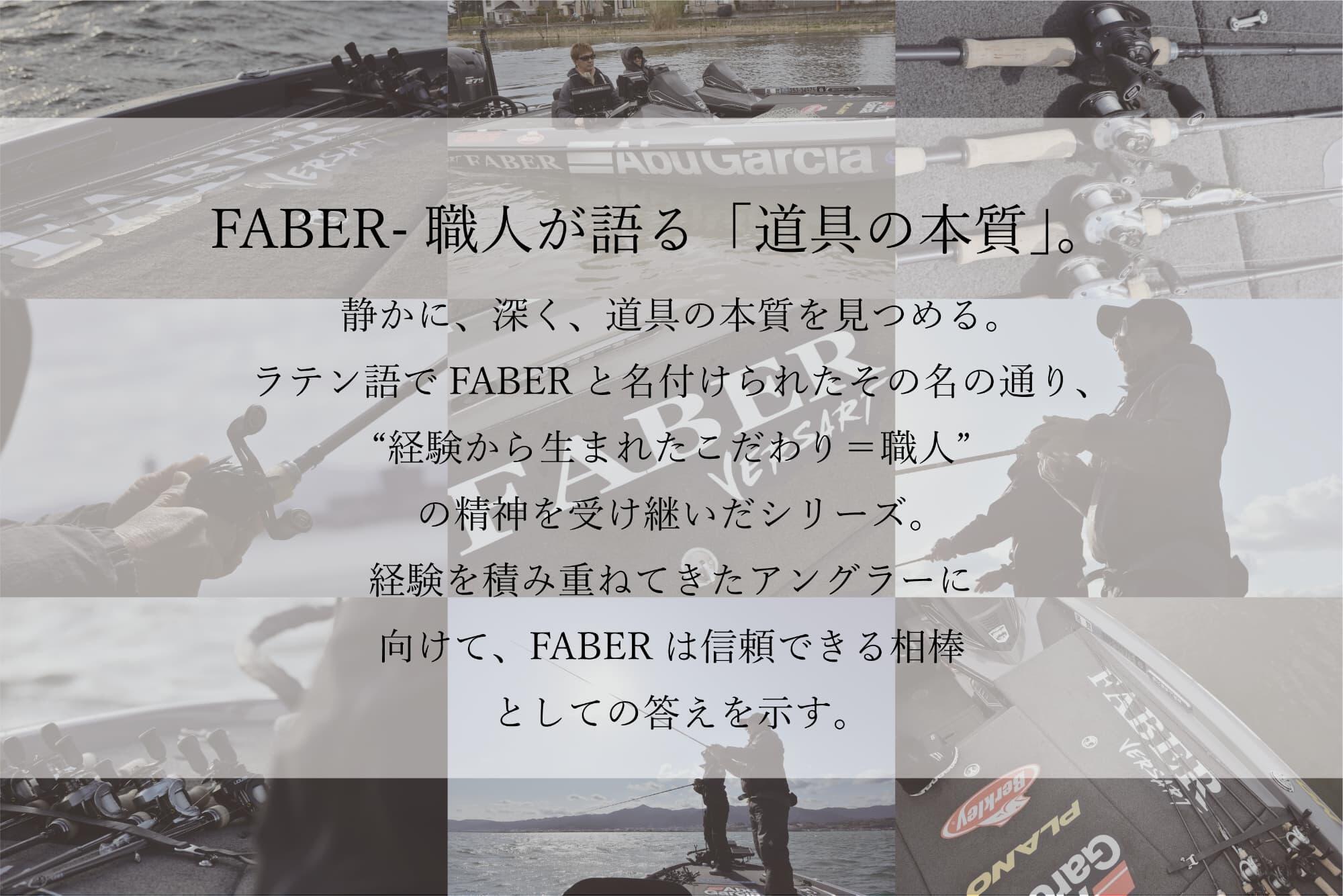 FABER- 職人が語る 「道具の本質」。静かに、深く、道具の本質を見つめる。ラテン語でFABERと名付けられたその名の通り、“経験から生まれたこだわり=職人”の精神を受け継いだシリーズ。経験を積み重ねてきたアングラーに向けて、FABERは信頼できる相棒としての答えを示す。